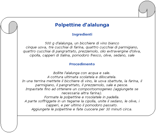 Pergamena 2: Polpettine d'alalunga
Ingredienti
500 g dalalunga, un bicchiere di vino bianco
cinque uova, tre cucchiai di farina, quattro cucchiai di parmigiano, quattro cucchiai di pangrattato, prezzemolo, olio extravergine doliva, cipolla, capperi di Salina, pomodoro fresco, olive, sedano, sale
Procedimento
Bollite lalalunga con acqua e sale.
A cottura ultimata scolatela e diliscatela.
In una terrina mettete il bicchiere di vino, le uova sbattute, la farina, il parmigiano, il pangrattato, il prezzemolo, sale e pesce.
Impastate fino ad ottenere un compostoomogeneo (aggiungete se necessaria altra farina).
Formate le polpettine e rosolatele in padella.
A parte soffriggete in un tegame la cipolla, unite il sedano, le olive, i capperi, e per ultimo il pomodoro passato.
Aggiungete le polpettine e fate cuocere per 30 minuti circa.
