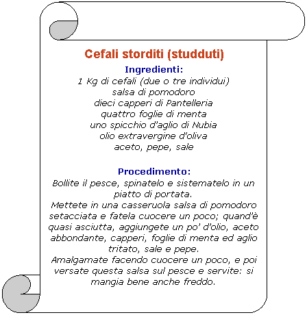 Pergamena 1: Cefali storditi (studduti)
Ingredienti: 
1 Kg di cefali (due o tre individui)
salsa di pomodoro
dieci capperi di Pantelleria
quattro foglie di menta
uno spicchio daglio di Nubia
olio extravergine d'oliva
aceto, pepe, sale 

Procedimento: 
Bollite il pesce, spinatelo e sistematelo in un piatto di portata.
Mettete in una casseruola salsa di pomodoro setacciata e fatela cuocere un poco; quand quasi asciutta, aggiungete un po dolio, aceto abbondante, capperi, foglie di menta ed aglio tritato, sale e pepe.
Amalgamate facendo cuocere un poco, e poi versate questa salsa sul pesce e servite: si mangia bene anche freddo.
