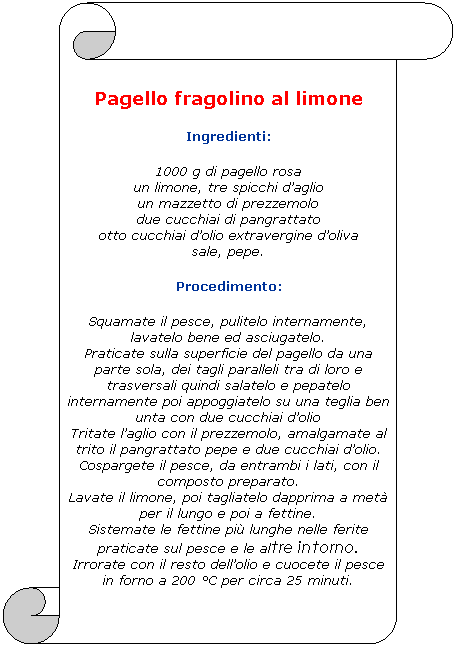 Pergamena 1: Pagello fragolino al limone
Ingredienti:
1000 g di pagello rosa
un limone, tre spicchi daglio
un mazzetto di prezzemolo
due cucchiai di pangrattato
otto cucchiai dolio extravergine doliva
sale, pepe.
Procedimento:
Squamate il pesce, pulitelo internamente, lavatelo bene ed asciugatelo.
Praticate sulla superficie del pagello da una parte sola, dei tagli paralleli tra di loro e trasversali quindi salatelo e pepatelo internamente poi appoggiatelo su una teglia ben unta con due cucchiai dolio
Tritate laglio con il prezzemolo, amalgamate al trito il pangrattato pepe e due cucchiai dolio.
Cospargete il pesce, da entrambi i lati, con il composto preparato.
Lavate il limone, poi tagliatelo dapprima a met per il lungo e poi a fettine.
Sistemate le fettine pi lunghe nelle ferite praticate sul pesce e le altre intorno.
Irrorate con il resto dellolio e cuocete il pesce in forno a 200 C per circa 25 minuti.
