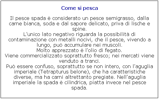 Casella di testo: Come si pesca

Il pesce spada  considerato un pesce semigrasso, dalla carne bianca, soda e dal sapore delicato, priva di lische e spine.
Lunico lato negativo riguarda la possibilit di contaminazione con metalli nocivi, che il pesce, vivendo a lungo, pu accumulare nei muscoli.
Molto apprezzato  lolio di fegato.
Viene commercializzato soprattutto fresco; nei mercati viene venduto a tranci.
Pu essere confuso, soprattutto se non intero, con laguglia imperiale (Tetrapturus belone), che ha caratteristiche diverse, ma ha carni altrettanto pregiate. Nellaguglia imperiale la spada  cilindrica, piatta invece nel pesce spada.

