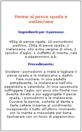 Elaborazione: Penne al pesce spada e melanzane
Ingredienti per 4 persone: 
450g di penne rigate, 10 pomodorini pachino, 200g di pesce spada, 1 melanzana, olio extra vergine di oliva, 1 spicchio d'aglio, 1 ciuffetto di menta, sale e peperoncino q.b. 

Procedimento: 

Dividere i pomodorini a met e tagliare il pesce spada e la melanzana a dadini.  Fare rosolare, in una padella antiaderente, la melanzana nell'olio pepandola e salandola. In una casseruola soffriggere l'aglio con poco olio finch non diventa dorato e poi aggiungete il pesce spada, i pomodorini e le melanzane. Cuocere le penne, scolarle al dente e farle saltare insieme al condimento insaporendo il tutto all'ultimo momento con la menta e mescolate per bene. Spolverare con un tocco di peperoncino.
