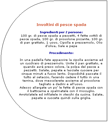 Ritardo: Involtini di pesce spada 

Ingredienti per 2 persone: 
100 gr. di pesce spada a pezzetti, 4 fette sottili di pesce spada, 100 gr. di provolone piccante, 100 gr. di pan grattato, 1 uovo, Cipolla e prezzemolo, Olio d'oliva, Sale e pepe 

Procedimento: 
In una padella fate appassire la cipolla assieme ad un cucchiaio di prezzemolo. Unite il pan grattato, e quando avr preso colore, la polpa del pesce a pezzetti. Salate, pepate e lasciate cuocere per cinque minuti a fuoco lento. Dopodich passate il tutto al setaccio, facendo cadere il tutto in una terrina, dove mescolerete assieme al provolone tagliato a dadini e all'uovo. Adesso allargate un po' le fette di pesce spada con il batticarne e spalmatele con il miscuglio. Arrotolatele ed infilatele in stecchi da cucina. 
Salate, pepate e cuocete quindi sulla griglia.
