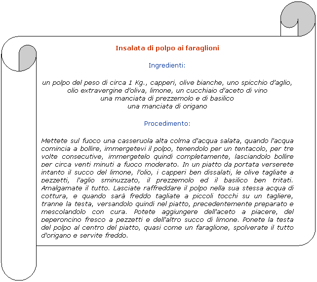 Pergamena 2: Insalata di polpo ai faraglioni
Ingredienti:
un polpo del peso di circa 1 Kg., capperi, olive bianche, uno spicchio daglio, 
olio extravergine doliva, limone, un cucchiaio daceto di vino
una manciata di prezzemolo e di basilico
una manciata di origano
Procedimento:
Mettete sul fuoco una casseruola alta colma dacqua salata, quando lacqua comincia a bollire, immergetevi il polpo, tenendolo per un tentacolo, per tre volte consecutive, immergetelo quindi completamente, lasciandolo bollire per circa venti minuti a fuoco moderato. In un piatto da portata verserete intanto il succo del limone, lolio, i capperi ben dissalati, le olive tagliate a pezzetti, laglio sminuzzato, il prezzemolo ed il basilico ben tritati. Amalgamate il tutto. Lasciate raffreddare il polpo nella sua stessa acqua di cottura, e quando sar freddo tagliate a piccoli tocchi su un tagliere, tranne la testa, versandolo quindi nel piatto, precedentemente preparato e mescolandolo con cura. Potete aggiungere dellaceto a piacere, del peperoncino fresco a pezzetti e dellaltro succo di limone. Ponete la testa del polpo al centro del piatto, quasi come un faraglione, spolverate il tutto dorigano e servite freddo.
