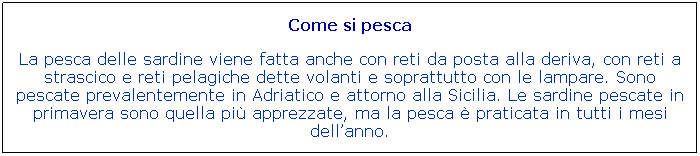 Casella di testo: Come si pesca

La pesca delle sardine viene fatta anche con reti da posta alla deriva, con reti a strascico e reti pelagiche dette volanti e soprattutto con le lampare. Sono pescate prevalentemente in Adriatico e attorno alla Sicilia. Le sardine pescate in primavera sono quella pi apprezzate, ma la pesca  praticata in tutti i mesi dellanno.
