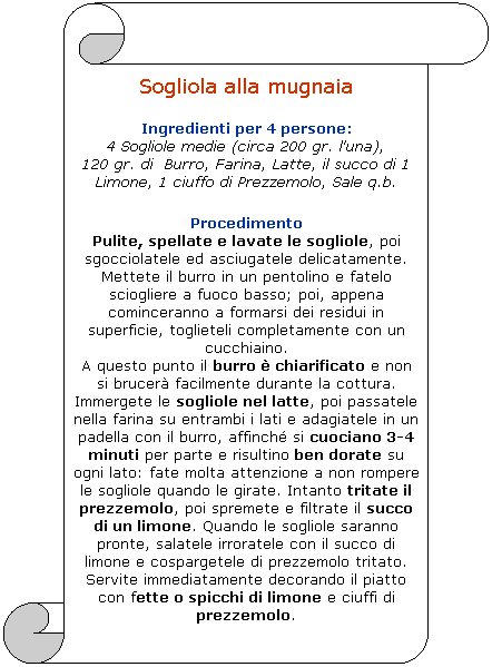 Pergamena 1: Sogliola alla mugnaia
Ingredienti per 4 persone:
4 Sogliole medie (circa 200 gr. l'una), 
120 gr. di  Burro, Farina, Latte, il succo di 1 Limone, 1 ciuffo di Prezzemolo, Sale q.b.

Procedimento 
Pulite, spellate e lavate le sogliole, poi sgocciolatele ed asciugatele delicatamente. Mettete il burro in un pentolino e fatelo sciogliere a fuoco basso; poi, appena cominceranno a formarsi dei residui in superficie, toglieteli completamente con un cucchiaino. 
A questo punto il burro  chiarificato e non si brucer facilmente durante la cottura. Immergete le sogliole nel latte, poi passatele nella farina su entrambi i lati e adagiatele in un padella con il burro, affinch si cuociano 3-4 minuti per parte e risultino ben dorate su ogni lato: fate molta attenzione a non rompere le sogliole quando le girate. Intanto tritate il prezzemolo, poi spremete e filtrate il succo di un limone. Quando le sogliole saranno pronte, salatele irroratele con il succo di limone e cospargetele di prezzemolo tritato. Servite immediatamente decorando il piatto con fette o spicchi di limone e ciuffi di prezzemolo.
